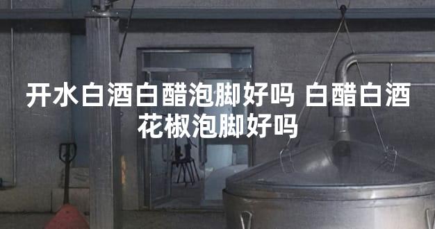 开水白酒白醋泡脚好吗 白醋白酒花椒泡脚好吗
